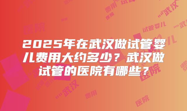 2025年在武汉做试管婴儿费用大约多少？武汉做试管的医院有哪些？