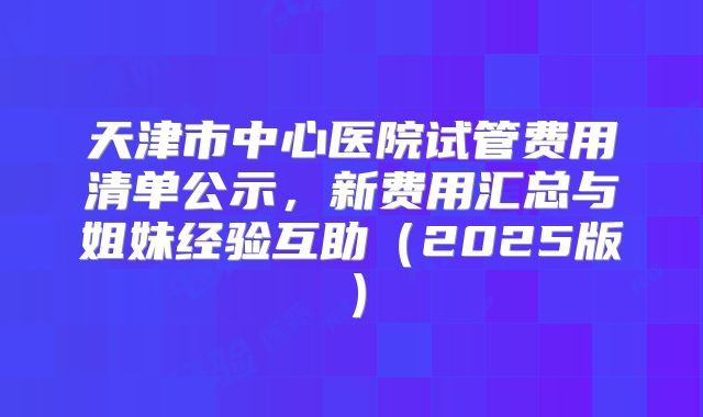 天津市中心医院试管费用清单公示，新费用汇总与姐妹经验互助（2025版）