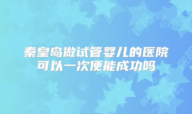 秦皇岛做试管婴儿的医院可以一次便能成功吗