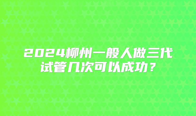 2024柳州一般人做三代试管几次可以成功?