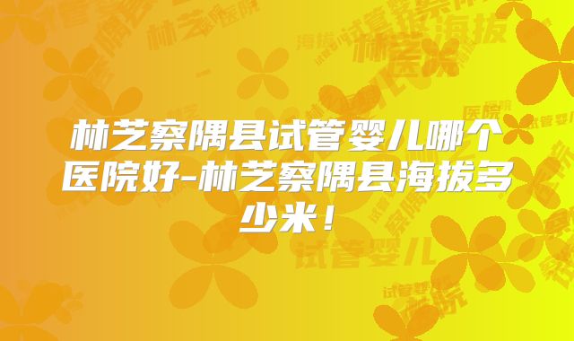 林芝察隅县试管婴儿哪个医院好-林芝察隅县海拔多少米!