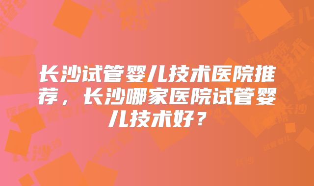 长沙试管婴儿技术医院推荐，长沙哪家医院试管婴儿技术好？
