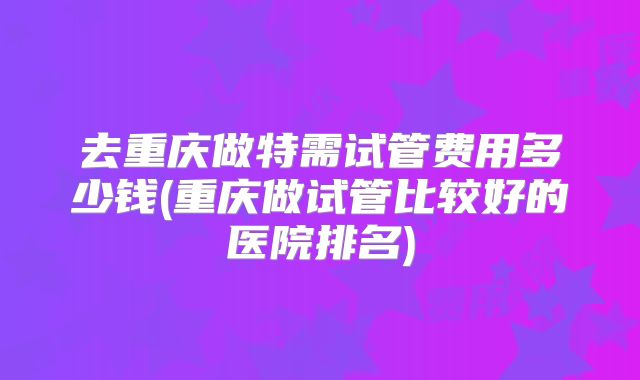 去重庆做特需试管费用多少钱(重庆做试管比较好的医院排名)