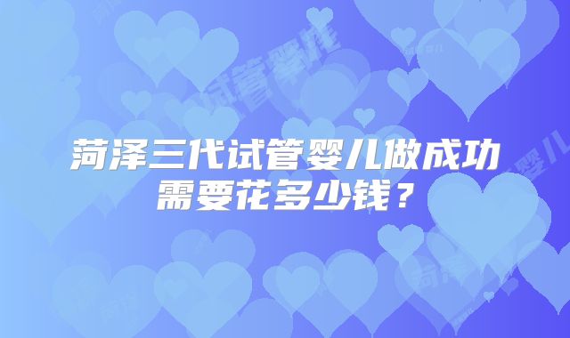 菏泽三代试管婴儿做成功需要花多少钱？
