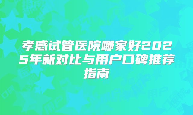 孝感试管医院哪家好2025年新对比与用户口碑推荐指南