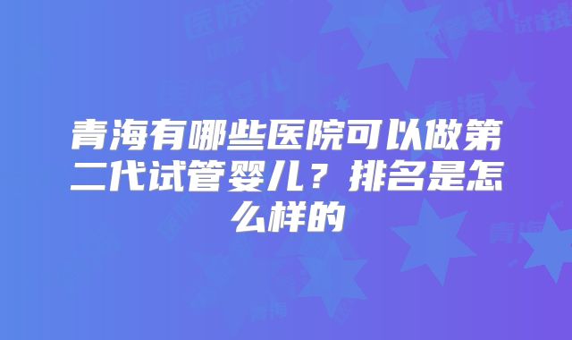 青海有哪些医院可以做第二代试管婴儿？排名是怎么样的