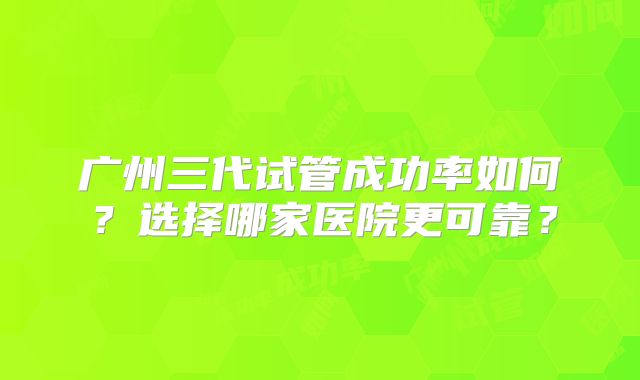 广州三代试管成功率如何？选择哪家医院更可靠？