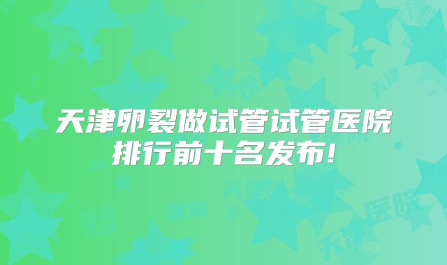 天津卵裂做试管试管医院排行前十名发布!