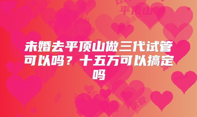 未婚去平顶山做三代试管可以吗？十五万可以搞定吗