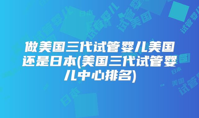 做美国三代试管婴儿美国还是日本(美国三代试管婴儿中心排名)