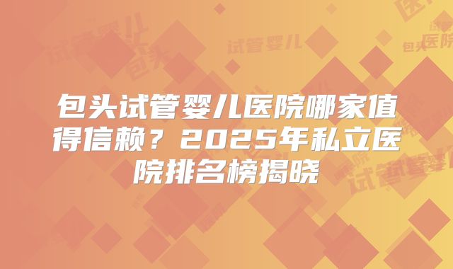 包头试管婴儿医院哪家值得信赖？2025年私立医院排名榜揭晓