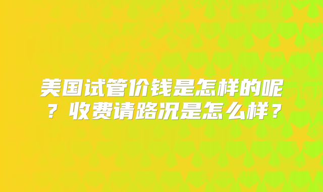 美国试管价钱是怎样的呢？收费请路况是怎么样？