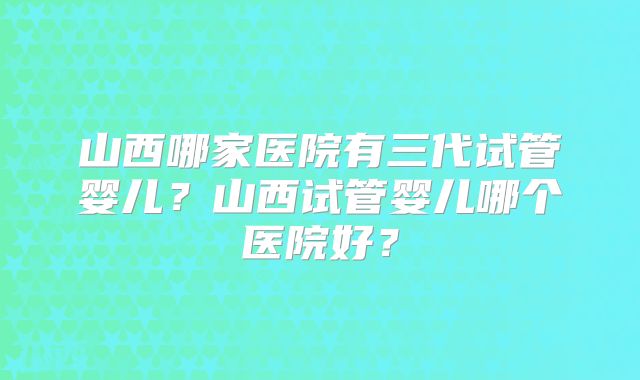 山西哪家医院有三代试管婴儿？山西试管婴儿哪个医院好？