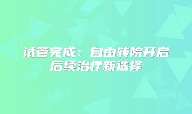 试管完成：自由转院开启后续治疗新选择