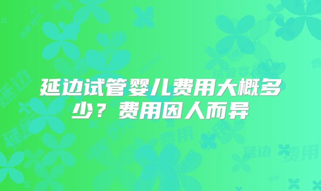 延边试管婴儿费用大概多少？费用因人而异