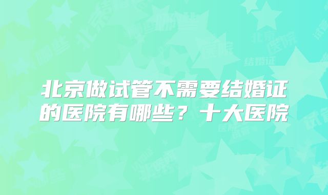 北京做试管不需要结婚证的医院有哪些？十大医院