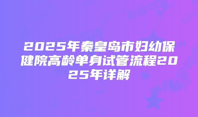 2025年秦皇岛市妇幼保健院高龄单身试管流程2025年详解