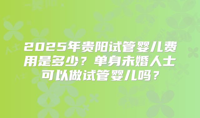 2025年贵阳试管婴儿费用是多少？单身未婚人士可以做试管婴儿吗？