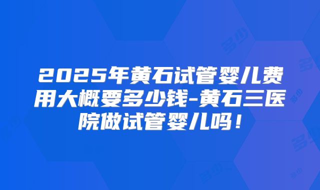 2025年黄石试管婴儿费用大概要多少钱-黄石三医院做试管婴儿吗！