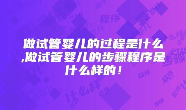 做试管婴儿的过程是什么,做试管婴儿的步骤程序是什么样的！