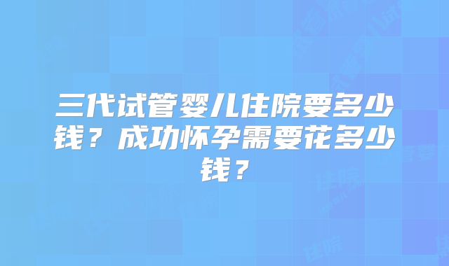 三代试管婴儿住院要多少钱？成功怀孕需要花多少钱？