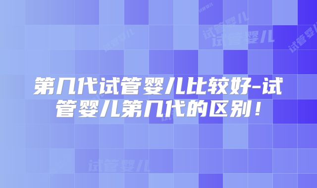 第几代试管婴儿比较好-试管婴儿第几代的区别！