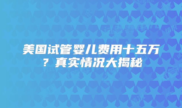 美国试管婴儿费用十五万?真实情况大揭秘
