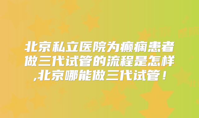 北京私立医院为癫痫患者做三代试管的流程是怎样,北京哪能做三代试管！