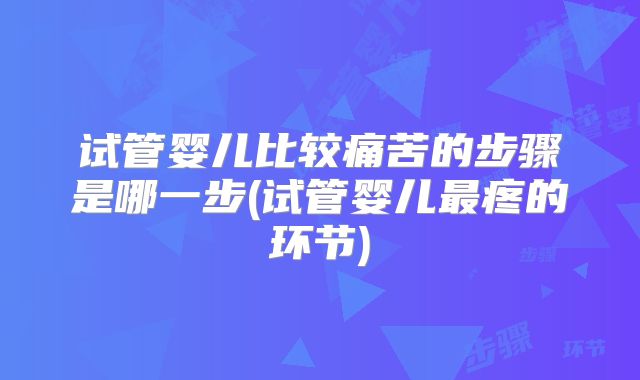 试管婴儿比较痛苦的步骤是哪一步(试管婴儿最疼的环节)