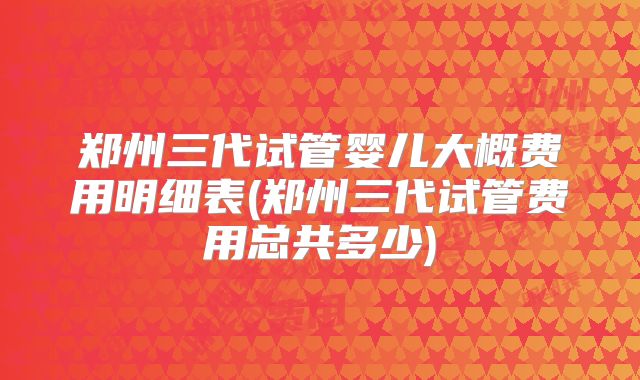 郑州三代试管婴儿大概费用明细表(郑州三代试管费用总共多少)