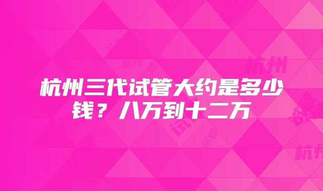 杭州三代试管大约是多少钱？八万到十二万
