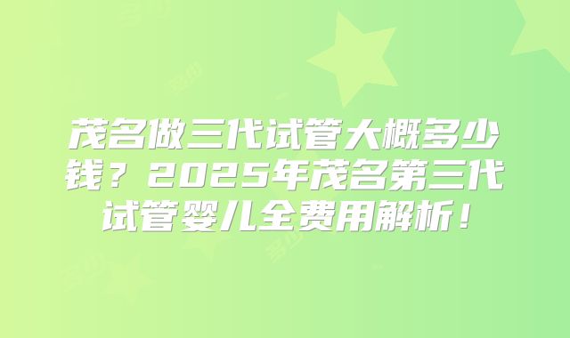 茂名做三代试管大概多少钱？2025年茂名第三代试管婴儿全费用解析！