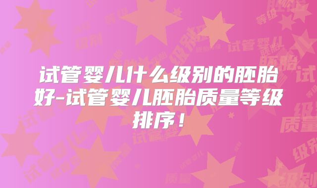 试管婴儿什么级别的胚胎好-试管婴儿胚胎质量等级排序！