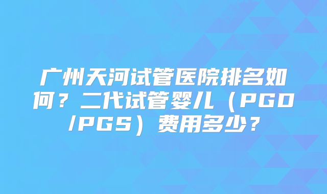 广州天河试管医院排名如何？二代试管婴儿（PGD/PGS）费用多少？