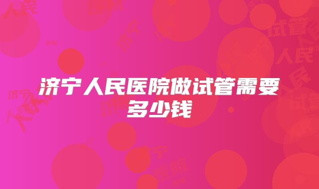 济宁人民医院做试管需要多少钱