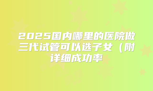 2025国内哪里的医院做三代试管可以选子女（附详细成功率