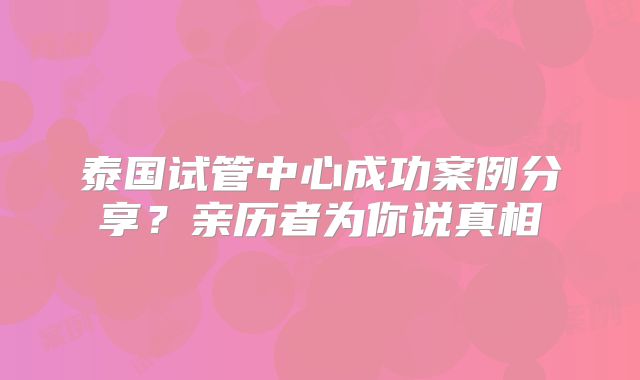 泰国试管中心成功案例分享？亲历者为你说真相