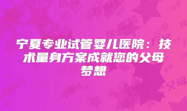 宁夏专业试管婴儿医院：技术量身方案成就您的父母梦想