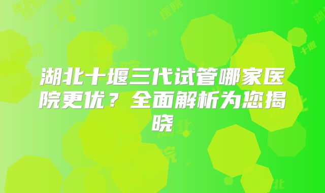湖北十堰三代试管哪家医院更优？全面解析为您揭晓