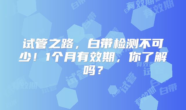 试管之路，白带检测不可少！1个月有效期，你了解吗？