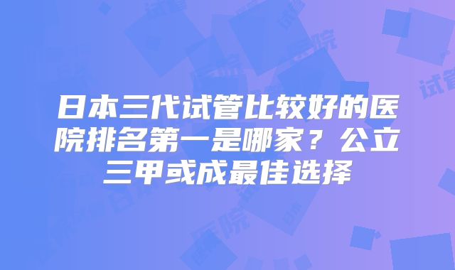 日本三代试管比较好的医院排名第一是哪家?公立三甲或成最佳选择