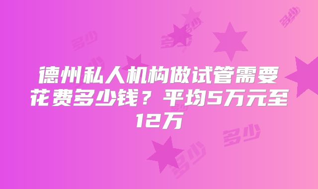 德州私人机构做试管需要花费多少钱？平均5万元至12万