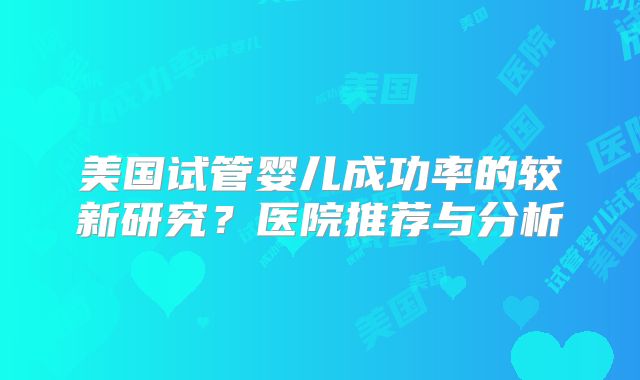 美国试管婴儿成功率的较新研究？医院推荐与分析