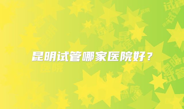 昆明试管哪家医院好？