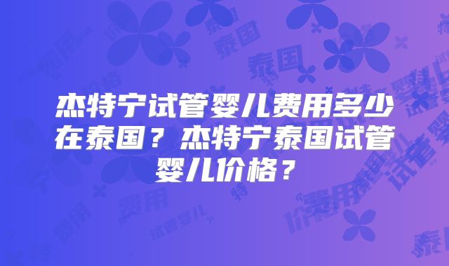 杰特宁试管婴儿费用多少在泰国？杰特宁泰国试管婴儿价格？