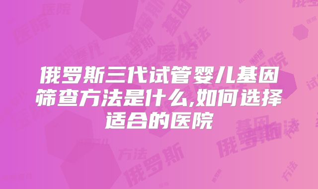 俄罗斯三代试管婴儿基因筛查方法是什么,如何选择适合的医院