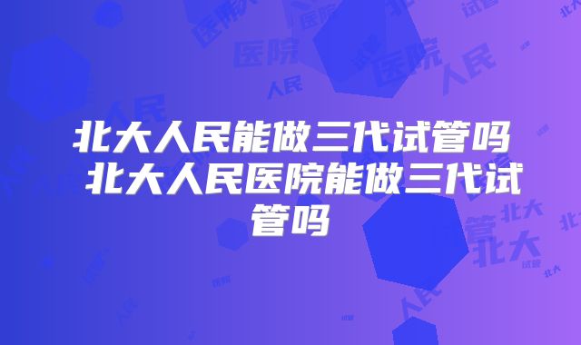 北大人民能做三代试管吗 北大人民医院能做三代试管吗