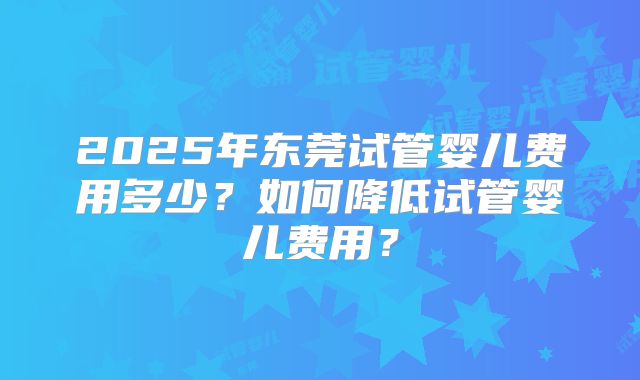 2025年东莞试管婴儿费用多少？如何降低试管婴儿费用？