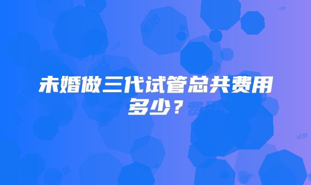 未婚做三代试管总共费用多少？