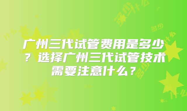 广州三代试管费用是多少？选择广州三代试管技术需要注意什么？